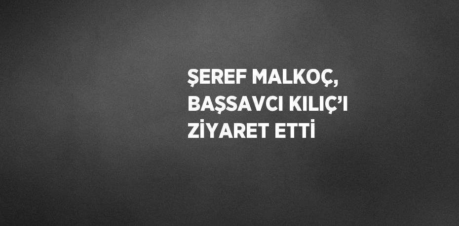 ŞEREF MALKOÇ, BAŞSAVCI KILIÇ’I ZİYARET ETTİ