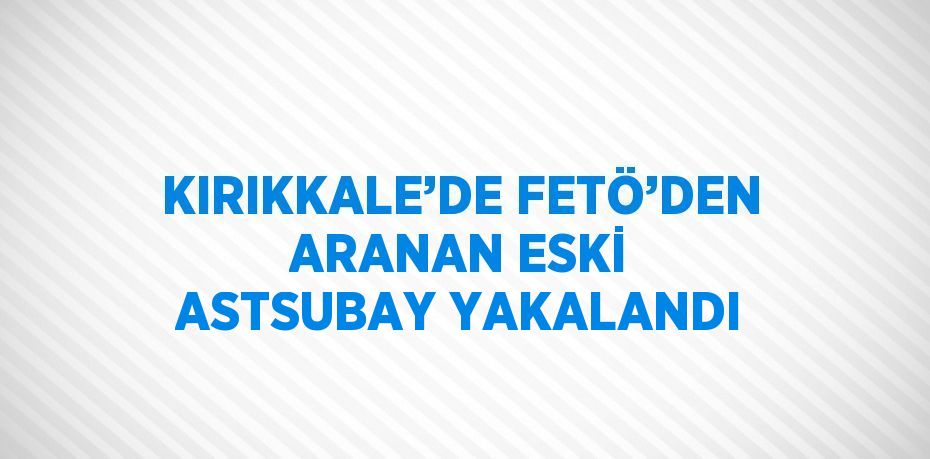 KIRIKKALE’DE FETÖ’DEN ARANAN ESKİ ASTSUBAY YAKALANDI