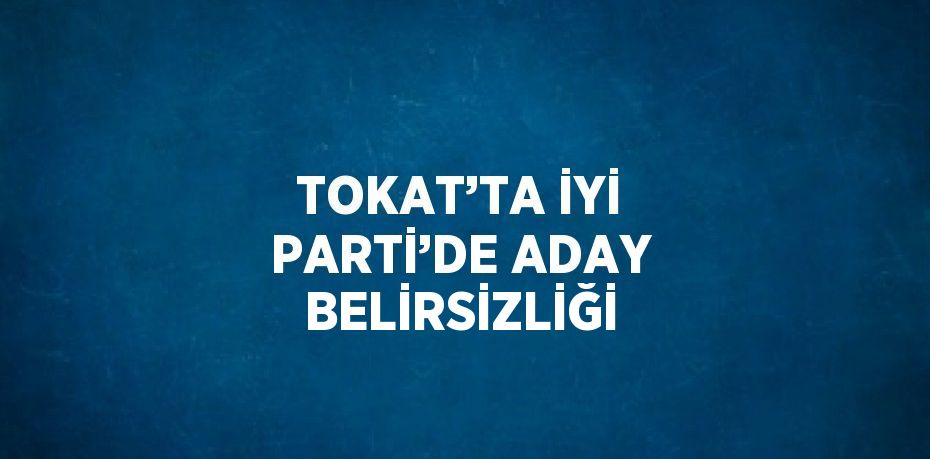 TOKAT’TA İYİ PARTİ’DE ADAY BELİRSİZLİĞİ