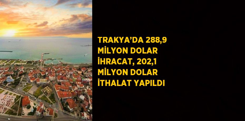 TRAKYA’DA 288,9 MİLYON DOLAR İHRACAT, 202,1 MİLYON DOLAR İTHALAT YAPILDI