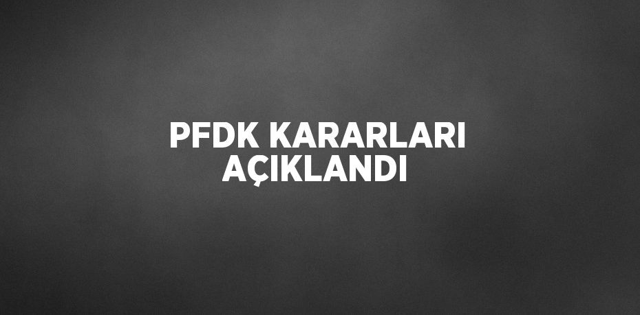 PFDK KARARLARI AÇIKLANDI