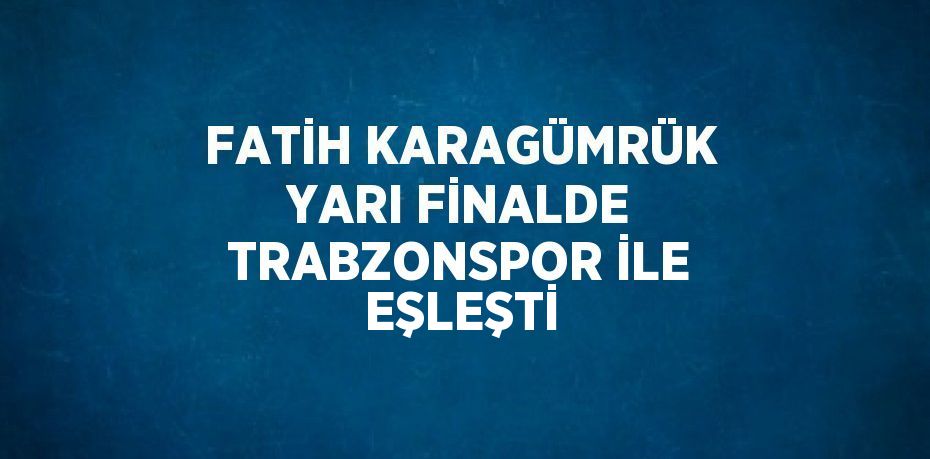 FATİH KARAGÜMRÜK YARI FİNALDE TRABZONSPOR İLE EŞLEŞTİ