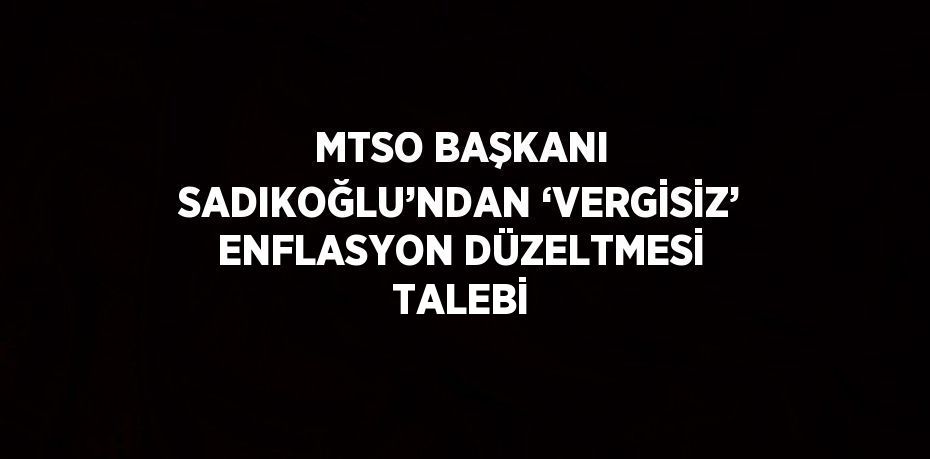 MTSO BAŞKANI SADIKOĞLU’NDAN ‘VERGİSİZ’ ENFLASYON DÜZELTMESİ TALEBİ