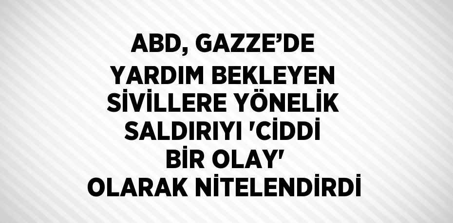 ABD, GAZZE’DE YARDIM BEKLEYEN SİVİLLERE YÖNELİK SALDIRIYI 'CİDDİ BİR OLAY' OLARAK NİTELENDİRDİ