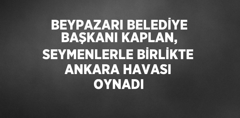 BEYPAZARI BELEDİYE BAŞKANI KAPLAN, SEYMENLERLE BİRLİKTE ANKARA HAVASI OYNADI