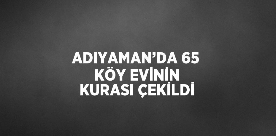 ADIYAMAN’DA 65 KÖY EVİNİN KURASI ÇEKİLDİ