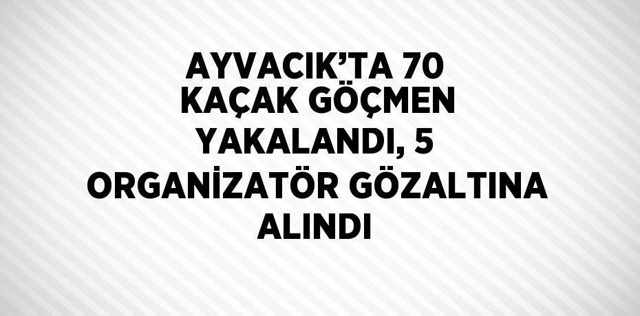 AYVACIK’TA 70 KAÇAK GÖÇMEN YAKALANDI, 5 ORGANİZATÖR GÖZALTINA ALINDI