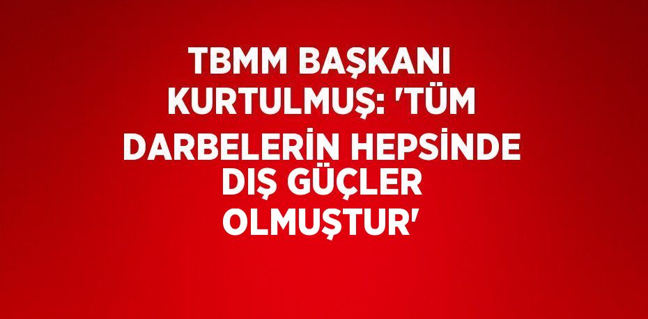 TBMM BAŞKANI KURTULMUŞ: 'TÜM DARBELERİN HEPSİNDE DIŞ GÜÇLER OLMUŞTUR'