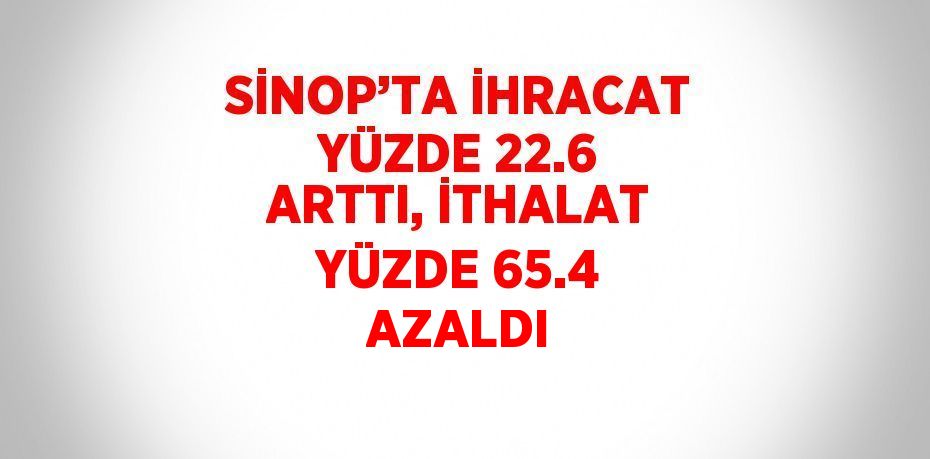 SİNOP’TA İHRACAT YÜZDE 22.6 ARTTI, İTHALAT YÜZDE 65.4 AZALDI