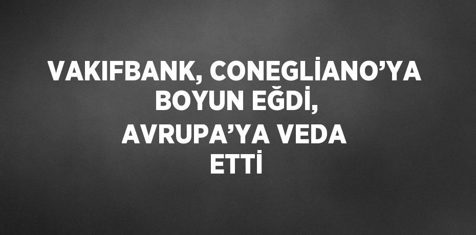 VAKIFBANK, CONEGLİANO’YA BOYUN EĞDİ, AVRUPA’YA VEDA ETTİ