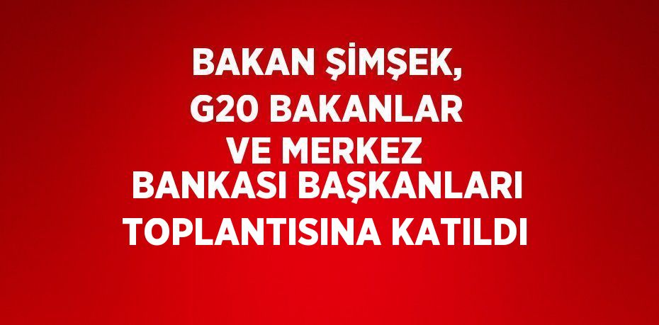 BAKAN ŞİMŞEK, G20 BAKANLAR VE MERKEZ BANKASI BAŞKANLARI TOPLANTISINA KATILDI