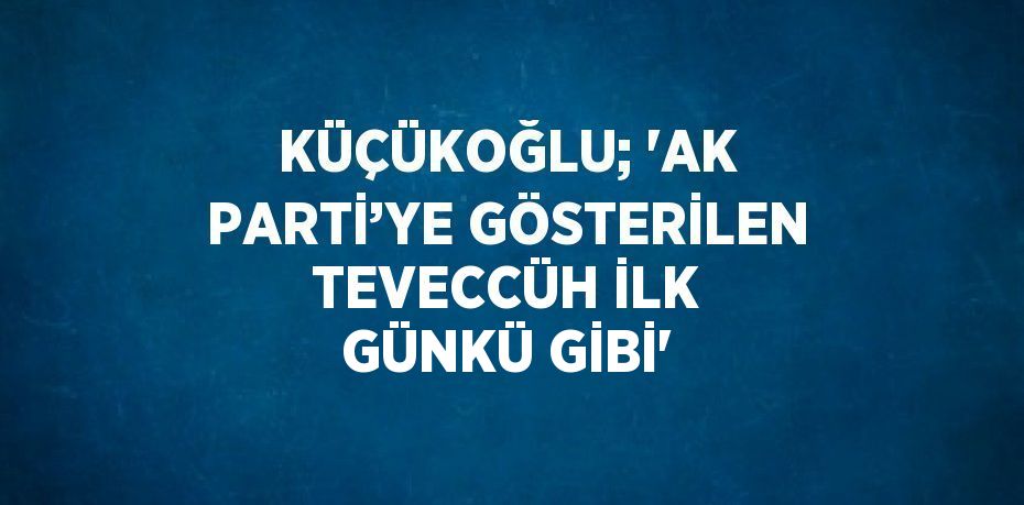 KÜÇÜKOĞLU; 'AK PARTİ’YE GÖSTERİLEN TEVECCÜH İLK GÜNKÜ GİBİ'