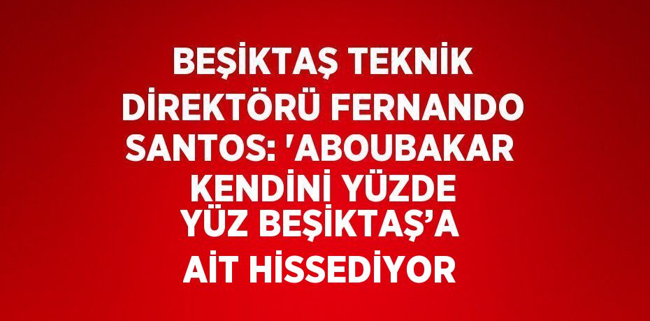 BEŞİKTAŞ TEKNİK DİREKTÖRÜ FERNANDO SANTOS: 'ABOUBAKAR KENDİNİ YÜZDE YÜZ BEŞİKTAŞ’A AİT HİSSEDİYOR