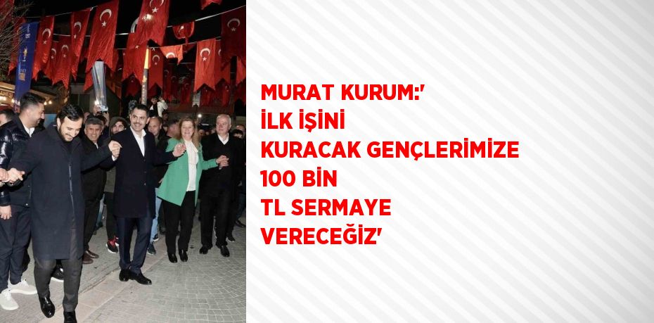 MURAT KURUM:' İLK İŞİNİ KURACAK GENÇLERİMİZE 100 BİN TL SERMAYE VERECEĞİZ'