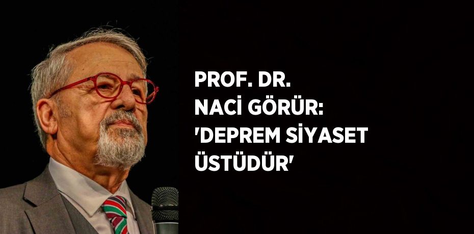 PROF. DR. NACİ GÖRÜR: 'DEPREM SİYASET ÜSTÜDÜR'