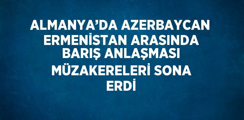 ALMANYA’DA AZERBAYCAN ERMENİSTAN ARASINDA BARIŞ ANLAŞMASI MÜZAKERELERİ SONA ERDİ