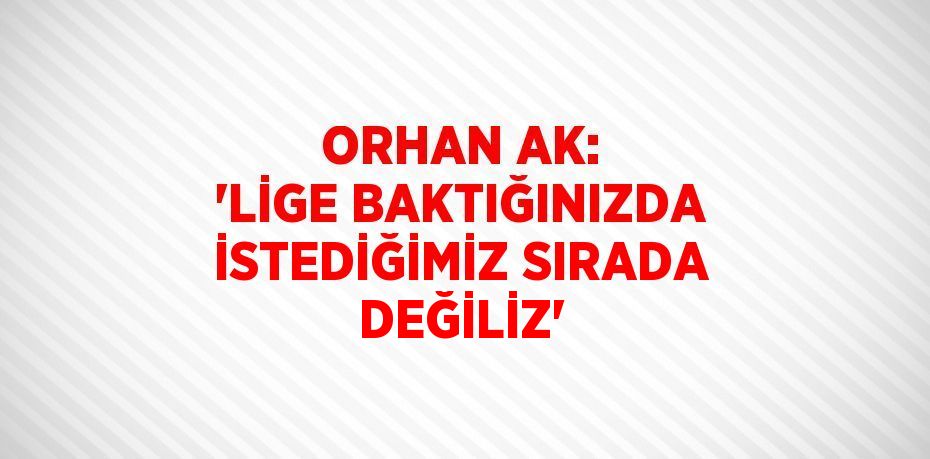 ORHAN AK: 'LİGE BAKTIĞINIZDA İSTEDİĞİMİZ SIRADA DEĞİLİZ'