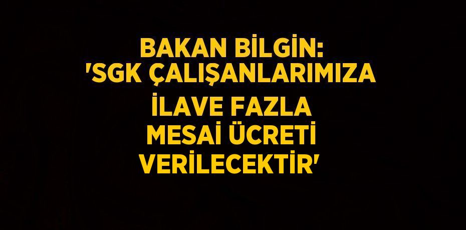 BAKAN BİLGİN: 'SGK ÇALIŞANLARIMIZA İLAVE FAZLA MESAİ ÜCRETİ VERİLECEKTİR'