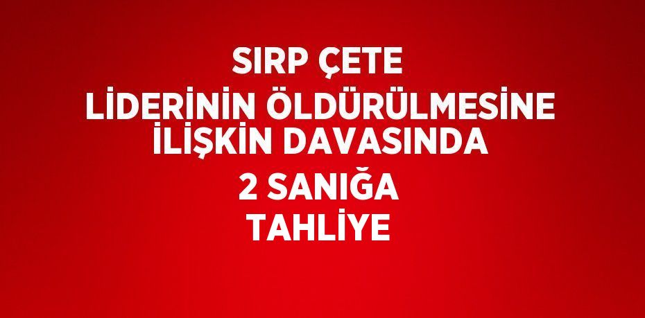 SIRP ÇETE LİDERİNİN ÖLDÜRÜLMESİNE İLİŞKİN DAVASINDA 2 SANIĞA TAHLİYE