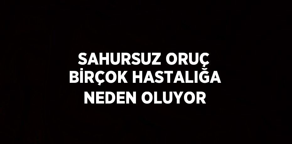 SAHURSUZ ORUÇ BİRÇOK HASTALIĞA NEDEN OLUYOR