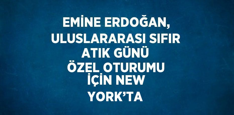 EMİNE ERDOĞAN, ULUSLARARASI SIFIR ATIK GÜNÜ ÖZEL OTURUMU İÇİN NEW YORK’TA