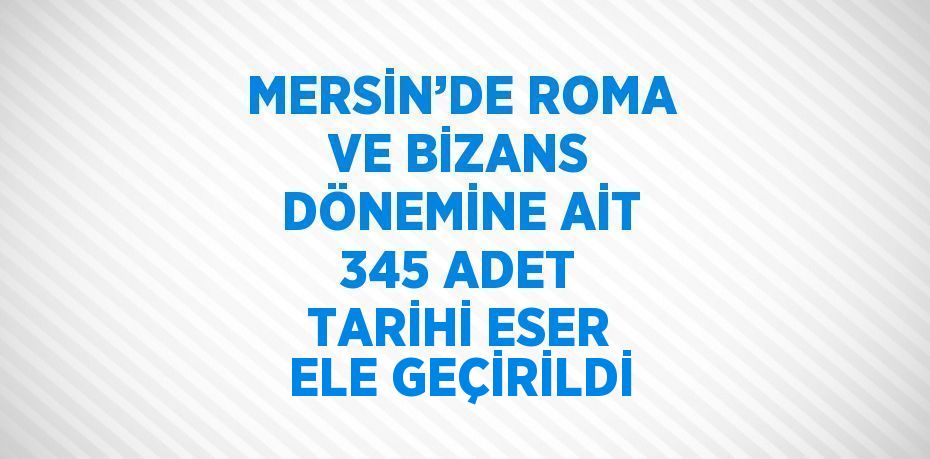 MERSİN’DE ROMA VE BİZANS DÖNEMİNE AİT 345 ADET TARİHİ ESER ELE GEÇİRİLDİ