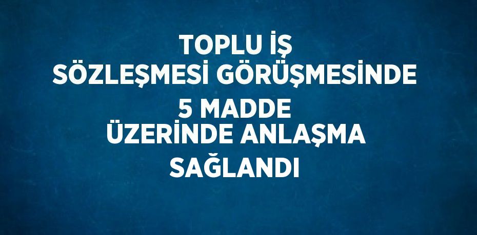 TOPLU İŞ SÖZLEŞMESİ GÖRÜŞMESİNDE 5 MADDE ÜZERİNDE ANLAŞMA SAĞLANDI