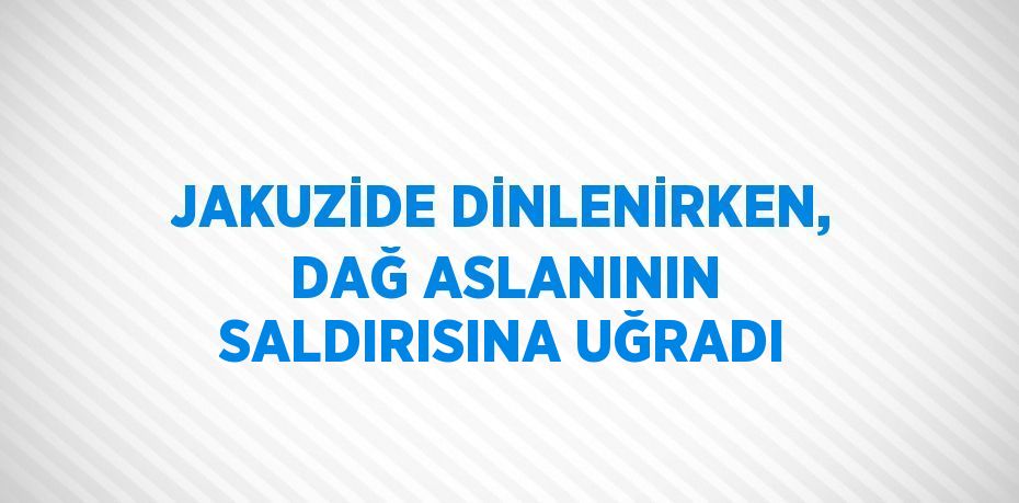 JAKUZİDE DİNLENİRKEN, DAĞ ASLANININ SALDIRISINA UĞRADI