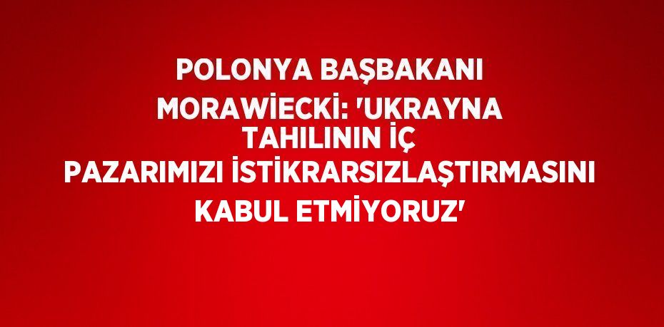 POLONYA BAŞBAKANI MORAWİECKİ: 'UKRAYNA TAHILININ İÇ PAZARIMIZI İSTİKRARSIZLAŞTIRMASINI KABUL ETMİYORUZ'