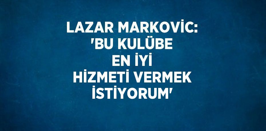 LAZAR MARKOVİC: 'BU KULÜBE EN İYİ HİZMETİ VERMEK İSTİYORUM'