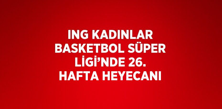 ING KADINLAR BASKETBOL SÜPER LİGİ’NDE 26. HAFTA HEYECANI