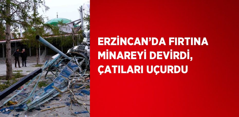 ERZİNCAN’DA FIRTINA MİNAREYİ DEVİRDİ, ÇATILARI UÇURDU