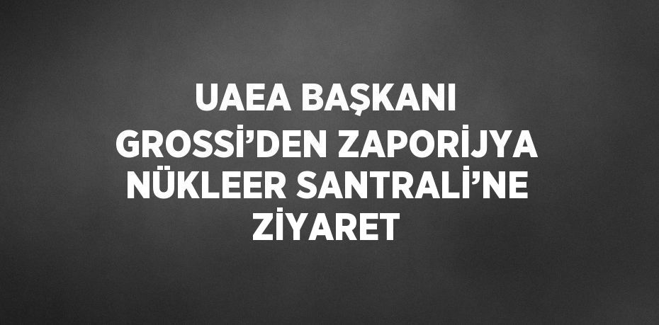 UAEA BAŞKANI GROSSİ’DEN ZAPORİJYA NÜKLEER SANTRALİ’NE ZİYARET