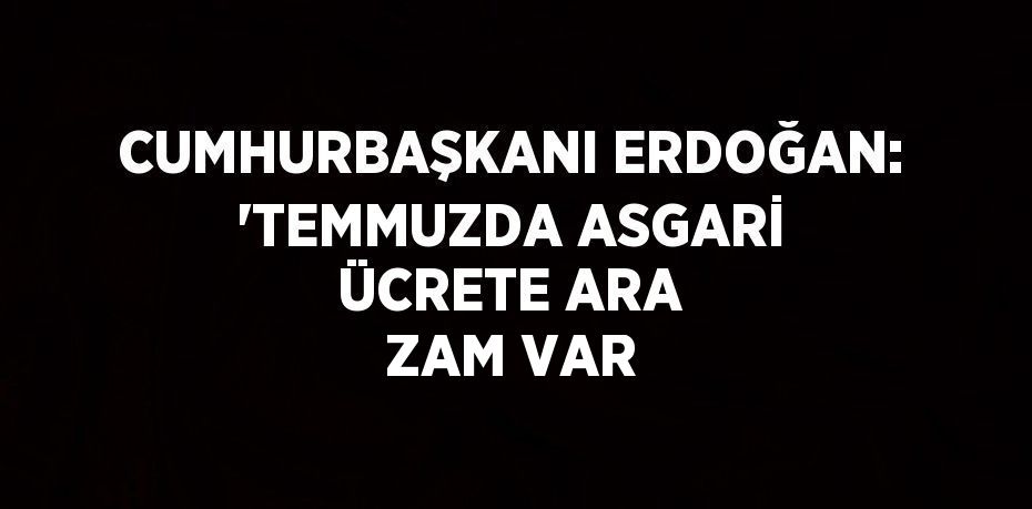 CUMHURBAŞKANI ERDOĞAN: 'TEMMUZDA ASGARİ ÜCRETE ARA ZAM VAR