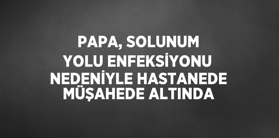 PAPA, SOLUNUM YOLU ENFEKSİYONU NEDENİYLE HASTANEDE MÜŞAHEDE ALTINDA