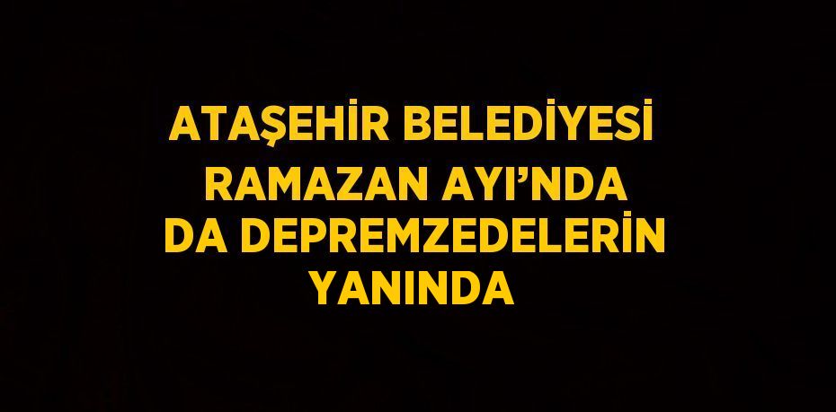 ATAŞEHİR BELEDİYESİ RAMAZAN AYI’NDA DA DEPREMZEDELERİN YANINDA