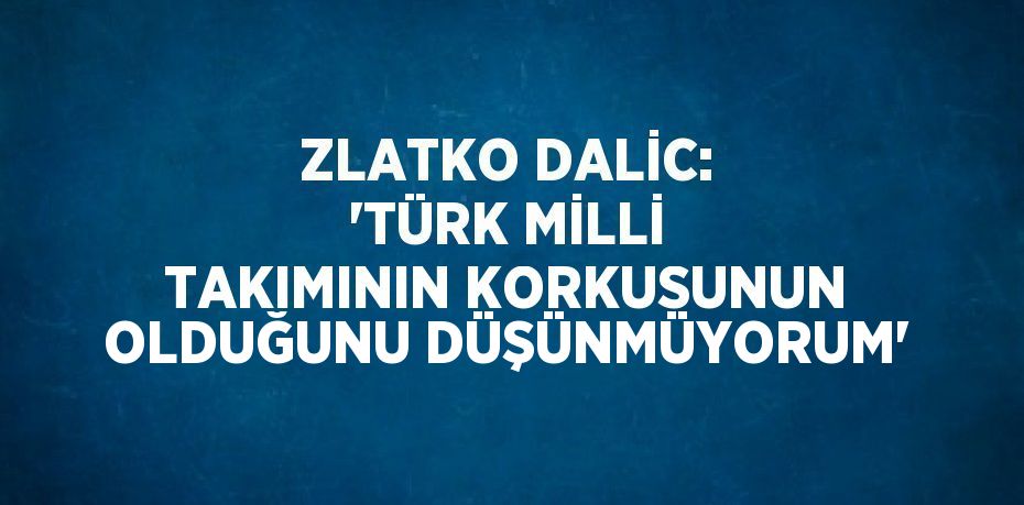 ZLATKO DALİC: 'TÜRK MİLLİ TAKIMININ KORKUSUNUN OLDUĞUNU DÜŞÜNMÜYORUM'