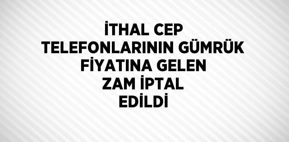 İTHAL CEP TELEFONLARININ GÜMRÜK FİYATINA GELEN ZAM İPTAL EDİLDİ