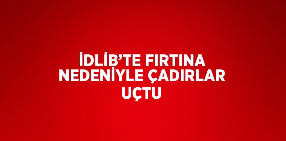 İDLİB’TE FIRTINA NEDENİYLE ÇADIRLAR UÇTU