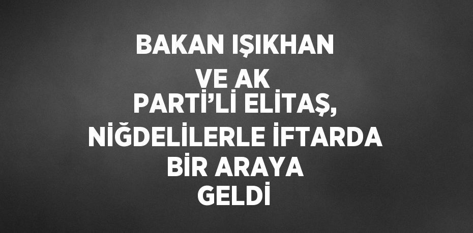 BAKAN IŞIKHAN VE AK PARTİ’Lİ ELİTAŞ, NİĞDELİLERLE İFTARDA BİR ARAYA GELDİ