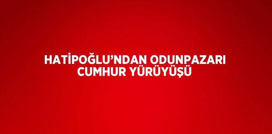 HATİPOĞLU’NDAN ODUNPAZARI CUMHUR YÜRÜYÜŞÜ