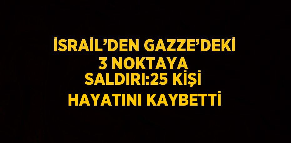 İSRAİL’DEN GAZZE’DEKİ 3 NOKTAYA SALDIRI:25 KİŞİ HAYATINI KAYBETTİ