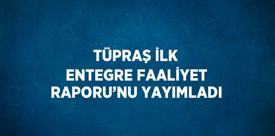 TÜPRAŞ İLK ENTEGRE FAALİYET RAPORU’NU YAYIMLADI