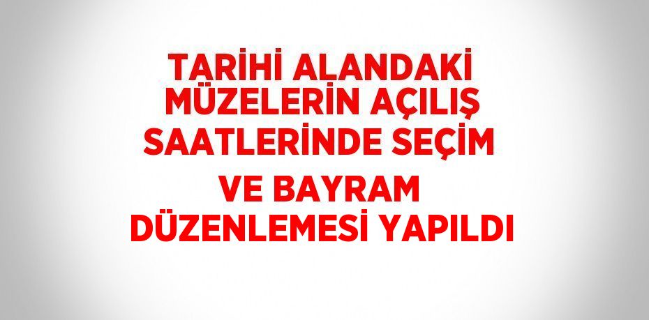 TARİHİ ALANDAKİ MÜZELERİN AÇILIŞ SAATLERİNDE SEÇİM VE BAYRAM DÜZENLEMESİ YAPILDI