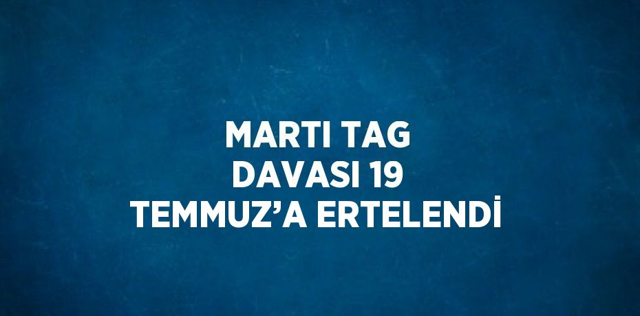 MARTI TAG DAVASI 19 TEMMUZ’A ERTELENDİ