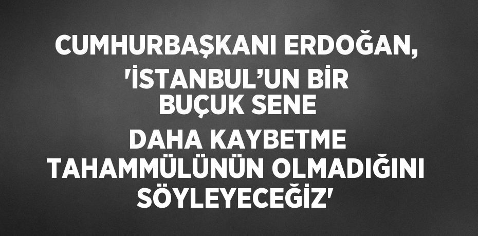 CUMHURBAŞKANI ERDOĞAN, 'İSTANBUL’UN BİR BUÇUK SENE DAHA KAYBETME TAHAMMÜLÜNÜN OLMADIĞINI SÖYLEYECEĞİZ'