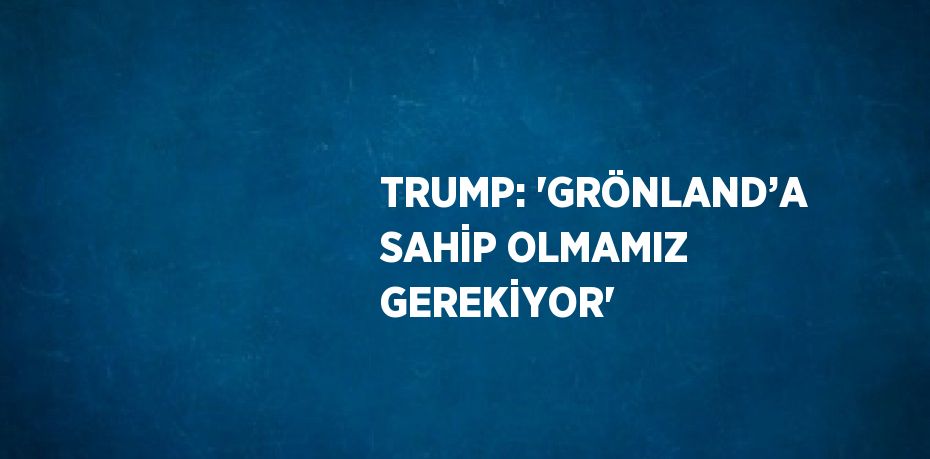 TRUMP: 'GRÖNLAND’A SAHİP OLMAMIZ GEREKİYOR'