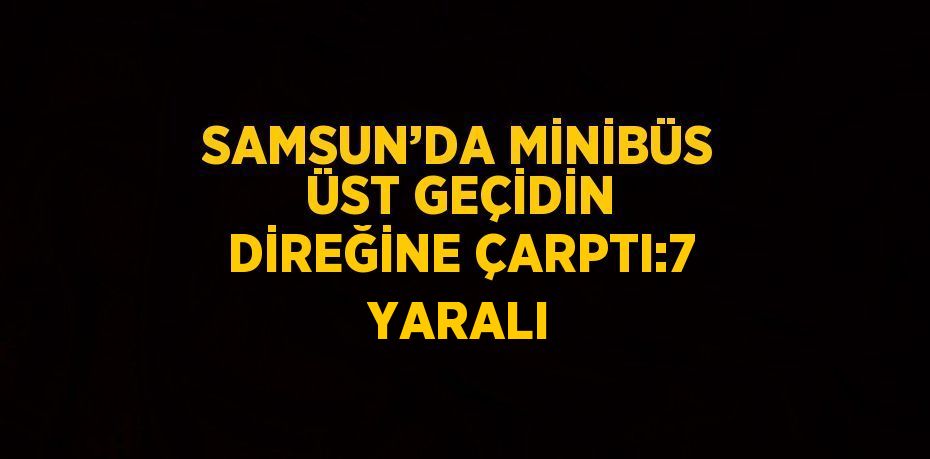 SAMSUN’DA MİNİBÜS ÜST GEÇİDİN DİREĞİNE ÇARPTI:7 YARALI