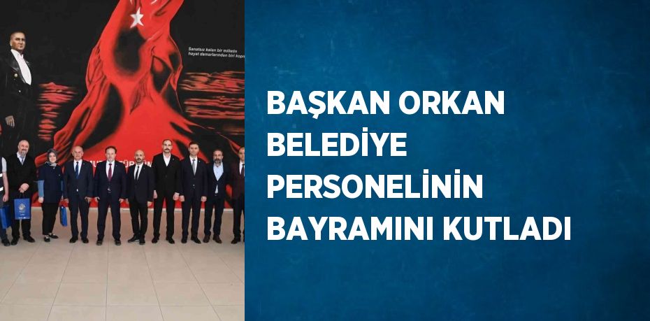 BAŞKAN ORKAN BELEDİYE PERSONELİNİN BAYRAMINI KUTLADI