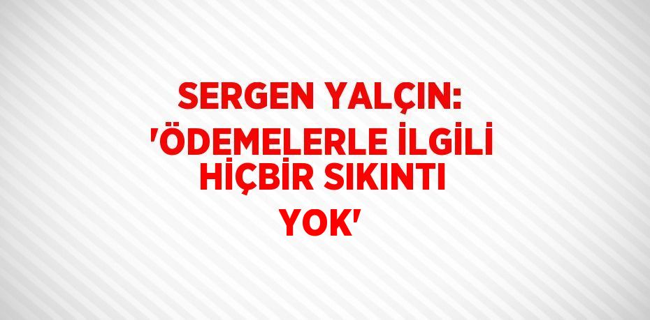 SERGEN YALÇIN: 'ÖDEMELERLE İLGİLİ HİÇBİR SIKINTI YOK'